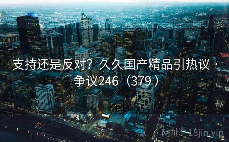 支持还是反对？久久国产精品引热议 · 争议246（379 ）