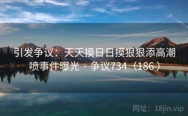 引发争议：天天摸日日摸狠狠添高潮喷事件曝光 · 争议734（186 ）