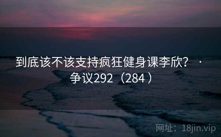 到底该不该支持疯狂健身课李欣？ · 争议292（284 ）